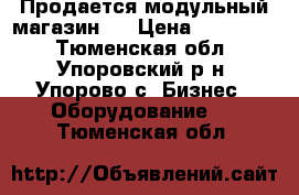 Продается модульный магазин   › Цена ­ 120 000 - Тюменская обл., Упоровский р-н, Упорово с. Бизнес » Оборудование   . Тюменская обл.